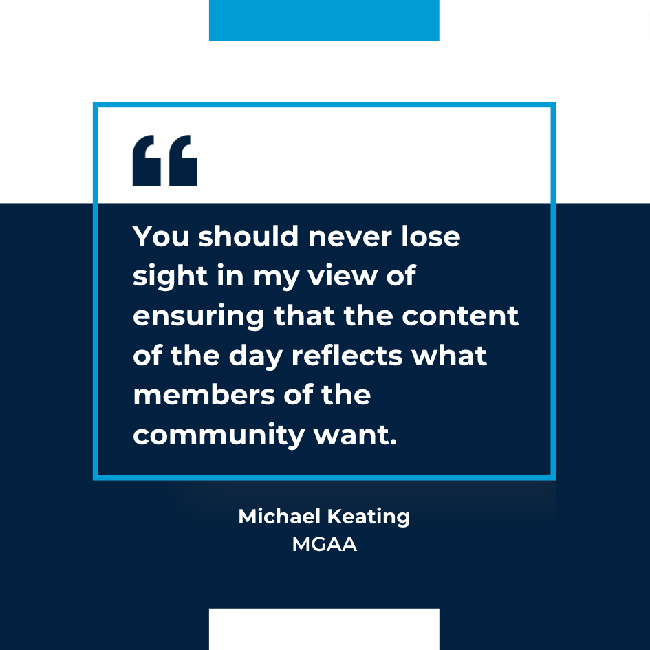 You should never lose sight in my view of ensuring that the content of the day reflects what members of the community want - Micheal Keating, MGAA